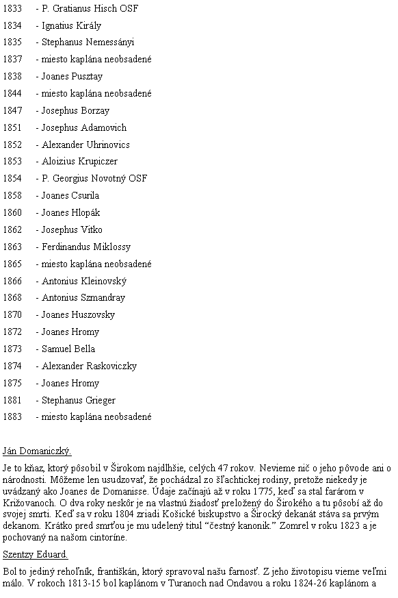 Blok textu: 1833	- P. Gratianus Hisch OSF1834	- Ignatius Kirly1835	- Stephanus Nemessnyi1837	- miesto kaplna neobsaden1838	- Joanes Pusztay1844	- miesto kaplna neobsaden1847	- Josephus Borzay1851	- Josephus Adamovich1852	- Alexander Uhrinovics1853	- Aloizius Krupiczer1854	- P. Georgius Novotn OSF1858	- Joanes Csurila1860	- Joanes Hlopk1862	- Josephus Vitko1863	- Ferdinandus Miklossy1865	- miesto kaplna neobsaden1866	- Antonius Kleinovsk1868	- Antonius Szmandray1870	- Joanes Huszovsky1872	- Joanes Hromy1873	- Samuel Bella1874	- Alexander Raskoviczky1875	- Joanes Hromy1881	- Stephanus Grieger1883	- miesto kaplna neobsadenJn Domaniczk.Je to kaz, ktor psobil v irokom najdlhie, celch 47 rokov. Nevieme ni o jeho pvode ani o nrodnosti. Meme len usudzova, e pochdzal zo achtickej rodiny, pretoe niekedy je uvdzan ako Joanes de Domanisse. daje zanaj a v roku 1775, ke sa stal farrom v Kriovanoch. O dva roky neskr je na vlastn iados preloen do irokho a tu psob a do svojej smrti. Ke sa v roku 1804 zriadi Koick biskupstvo a irock dekant stva sa prvm dekanom. Krtko pred smrou je mu udelen titul estn kanonik. Zomrel v roku 1823 a je pochovan na naom cintorne.Szentzy Eduard.Bol to jedin rehonk, frantikn, ktor spravoval nau farnos. Z jeho ivotopisu vieme vemi mlo. V rokoch 1813-15 bol kaplnom v Turanoch nad Ondavou a roku 1824-26 kaplnom a 