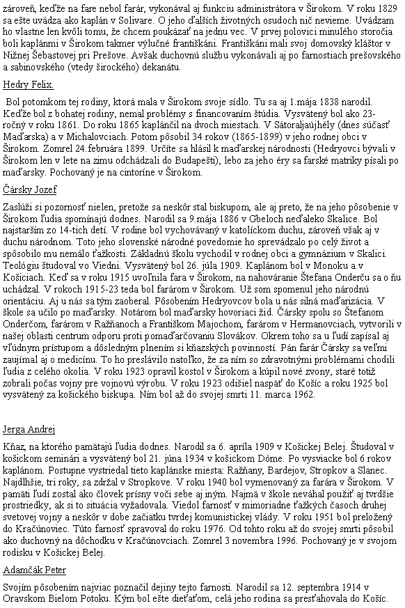 Blok textu: zrove, kee na fare nebol farr, vykonval aj funkciu administrtora v irokom. V roku 1829 sa ete uvdza ako kapln v Solivare. O jeho alch ivotnch osudoch ni nevieme. Uvdzam ho vlastne len kvli tomu, e chcem poukza na jednu vec. V prvej polovici minulho storoia boli kaplnmi v irokom takmer vlun frantikni. Frantikni mali svoj domovsk kltor v Ninej ebastovej pri Preove. Avak duchovn slubu vykonvali aj po farnostiach preovskho a sabinovskho (vtedy irockho) dekantu.Hedry Felix. Bol potomkom tej rodiny, ktor mala v irokom svoje sdlo. Tu sa aj 1.mja 1838 narodil. Kee bol z bohatej rodiny, nemal problmy s financovanm tdia. Vysvten bol ako 23- ron v roku 1861. Do roku 1865 kaplnil na dvoch miestach. V Storaljajhly (dnes sas Maarska) a v Michalovciach. Potom psobil 34 rokov (1865-1899) v jeho rodnej obci v irokom. Zomrel 24.februra 1899. Urte sa hlsil k maarskej nrodnosti (Hedryovci bvali v irokom len v lete na zimu odchdzali do Budapeti), lebo za jeho ry sa farsk matriky psali po maarsky. Pochovan je na cintorne v irokom.rsky JozefZasli si pozornos nielen, pretoe sa neskr stal biskupom, ale aj preto, e na jeho psobenie v irokom udia spomnaj dodnes. Narodil sa 9.mja 1886 v Gbeloch nealeko Skalice. Bol najstarm zo 14-tich det. V rodine bol vychovvan v katolckom duchu, zrove vak aj v duchu nrodnom. Toto jeho slovensk nrodn povedomie ho sprevdzalo po cel ivot a spsobilo mu nemlo akosti. Zkladn kolu vychodil v rodnej obci a gymnzium v Skalici. Teolgiu tudoval vo Viedni. Vysvten bol 26. jla 1909. Kaplnom bol v Monoku a v Koiciach. Ke sa v roku 1915 uvonila fara v irokom, na nahovranie tefana Onderu sa o u uchdzal. V rokoch 1915-23 teda bol farrom v irokom. U som spomenul jeho nrodn orientciu. Aj u ns sa tm zaoberal. Psobenm Hedryovcov bola u ns siln maarizcia. V kole sa uilo po maarsky. Notrom bol maarsky hovoriaci id. rsky spolu so tefanom Onderom, farrom v Raanoch a Frantikom Majochom, farrom v Hermanovciach, vytvorili v naej oblasti centrum odporu proti pomaarovaniu Slovkov. Okrem toho sa u ud zapsal aj vdnym prstupom a dslednm plnenm si kazskch povinnost. Pn farr rsky sa vemi zaujmal aj o medicnu. To ho preslvilo natoko, e za nm so zdravotnmi problmami chodili udia z celho okolia. V roku 1923 opravil kostol v irokom a kpil nov zvony, star toti zobrali poas vojny pre vojnov vrobu. V roku 1923 odiiel nasp do Koc a roku 1925 bol vysvten za koickho biskupa. Nm bol a do svojej smrti 11. marca 1962. Jerga AndrejKaz, na ktorho pamtaj udia dodnes. Narodil sa 6. aprla 1909 v Koickej Belej. tudoval v koickom seminri a vysvten bol 21. jna 1934 v koickom Dme. Po vysviacke bol 6 rokov kaplnom. Postupne vystriedal tieto kaplnske miesta: Raany, Bardejov, Stropkov a Slanec. Najdlhie, tri roky, sa zdral v Stropkove. V roku 1940 bol vymenovan za farra v irokom. V pamti ud zostal ako lovek prsny voi sebe aj inm. Najm v kole nevhal poui aj tvrdie prostriedky, ak si to situcia vyadovala. Viedol farnos v mimoriadne akch asoch druhej svetovej vojny a neskr v dobe zaiatku tvrdej komunistickej vldy. V roku 1951 bol preloen do Kranoviec. Tto farnos spravoval do roku 1976. Od tohto roku a do svojej smrti psobil ako duchovn na dchodku v Kranovciach. Zomrel 3 novembra 1996. Pochovan je v svojom rodisku v Koickej Belej.Adamk PeterSvojm psobenm najviac poznail dejiny tejto farnosti. Narodil sa 12. septembra 1914 v Oravskom Bielom Potoku. Km bol ete dieaom, cel jeho rodina sa presahovala do Koc. 